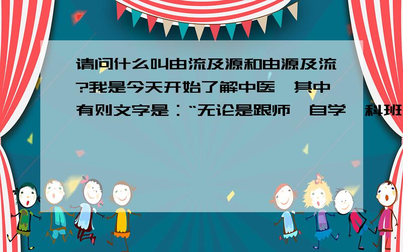 请问什么叫由流及源和由源及流?我是今天开始了解中医,其中有则文字是：“无论是跟师、自学、科班出身,或是由流及源,即先从背诵《药性赋》、《汤头歌》、《濒湖脉诀》、《医学三字经