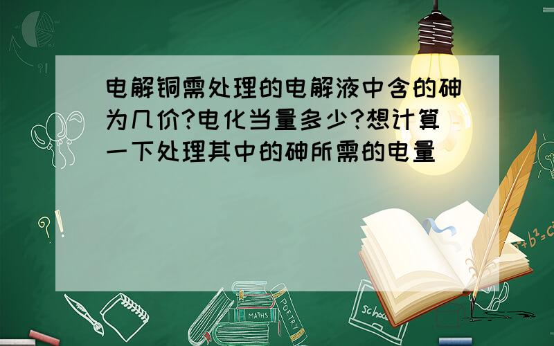 电解铜需处理的电解液中含的砷为几价?电化当量多少?想计算一下处理其中的砷所需的电量