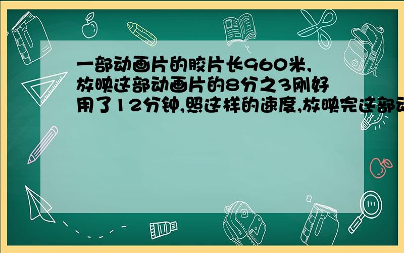 一部动画片的胶片长960米,放映这部动画片的8分之3刚好用了12分钟,照这样的速度,放映完这部动画片还要多少分钟（比例解）