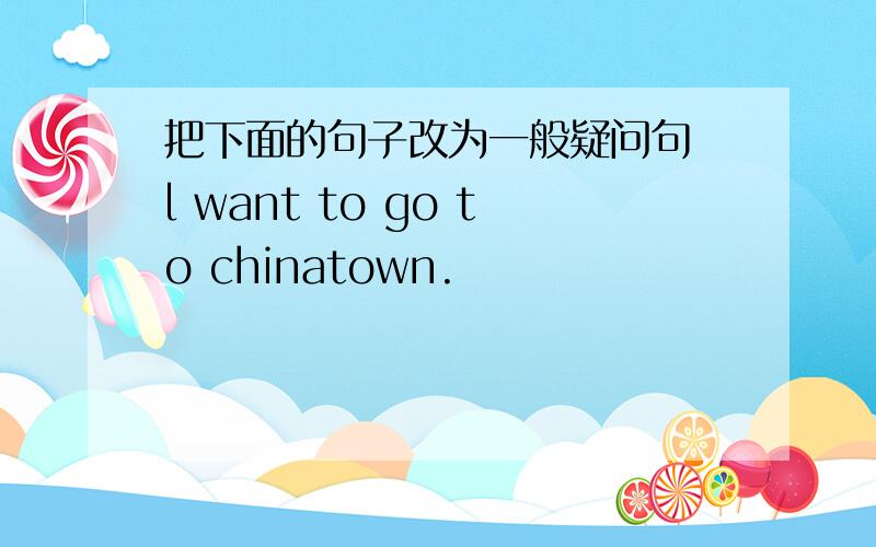 把下面的句子改为一般疑问句 l want to go to chinatown.