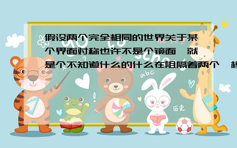 假设两个完全相同的世界关于某个界面对称也许不是个镜面,就是个不知道什么的什么在阻隔着两个一模一样的对称的世界（当然其中一个世界就是我们咯）,好像在镜子里看到的一样却也没