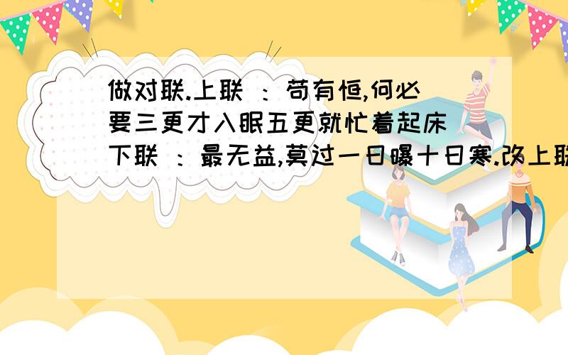 做对联.上联 ：苟有恒,何必要三更才入眠五更就忙着起床 下联 ：最无益,莫过一日曝十日寒.改上联