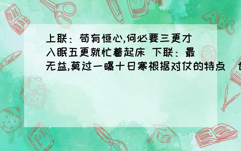 上联：苟有恒心,何必要三更才入眠五更就忙着起床 下联：最无益,莫过一曝十日寒根据对仗的特点（也称对偶句）删该上面一副对联,使之对仗工整