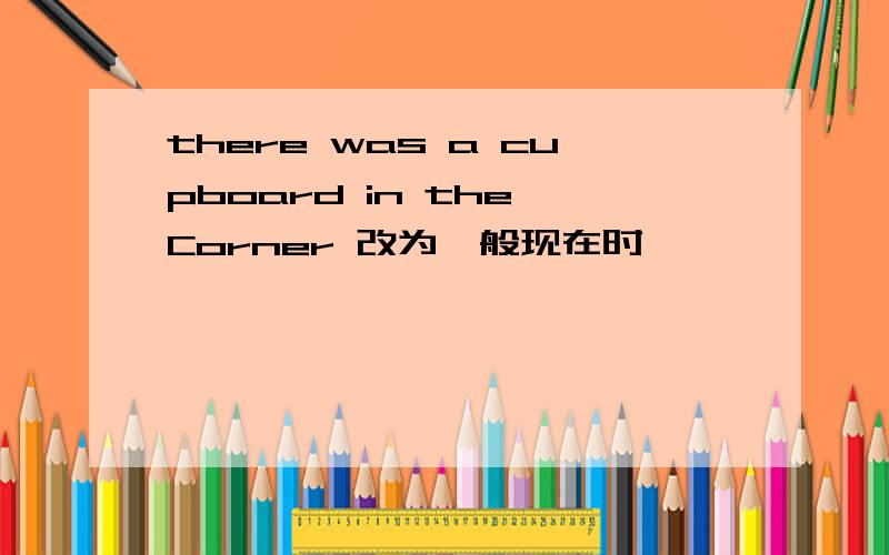 there was a cupboard in the Corner 改为一般现在时