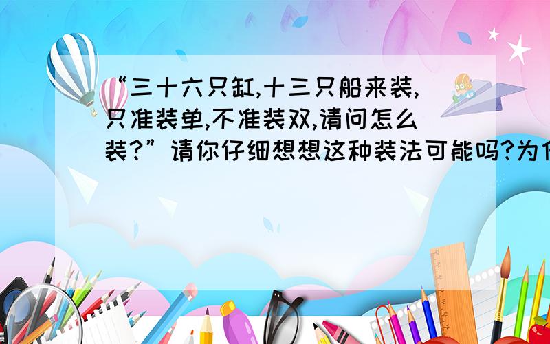 “三十六只缸,十三只船来装,只准装单,不准装双,请问怎么装?”请你仔细想想这种装法可能吗?为什么?