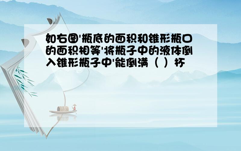 如右图'瓶底的面积和锥形瓶口的面积相等'将瓶子中的液体倒入锥形瓶子中'能倒满（ ）杯