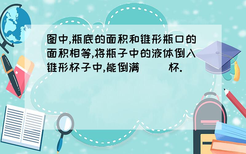 图中,瓶底的面积和锥形瓶口的面积相等,将瓶子中的液体倒入锥形杯子中,能倒满（ ）杯.