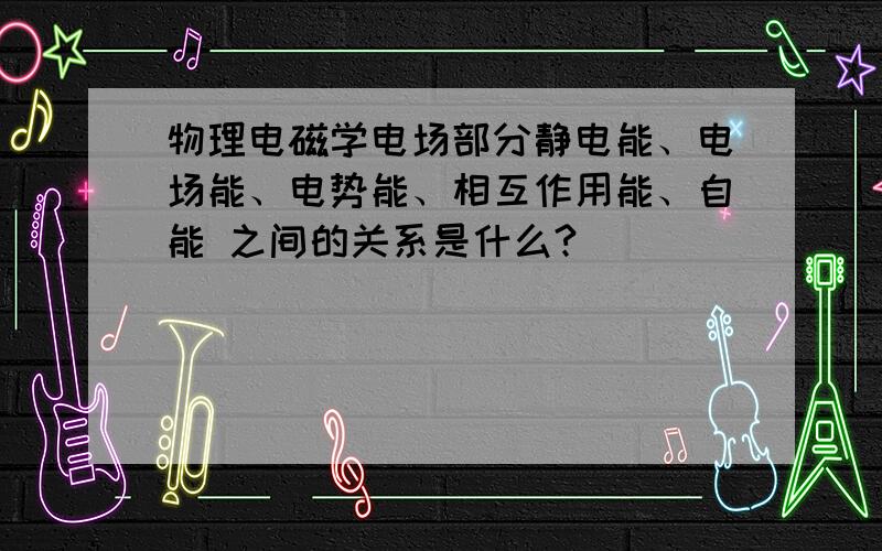 物理电磁学电场部分静电能、电场能、电势能、相互作用能、自能 之间的关系是什么?