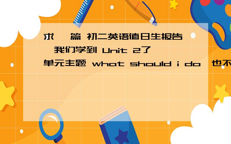 求 一篇 初二英语值日生报告,我们学到 Unit 2了 单元主题 what should i do,也不一定 非要是这个主题,生词不要多 ,好玩些,不要太长 好心的人 们 帮帮俺 俺后天就做了＞＞＞＞给我的值日生报告