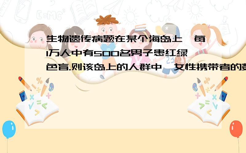 生物遗传病题在某个海岛上,每1万人中有500名男子患红绿色盲.则该岛上的人群中,女性携带者的数量为每万人中有（设男女性比为1∶1） （ ） A．1000人 B．900人 C．800人 D．700人