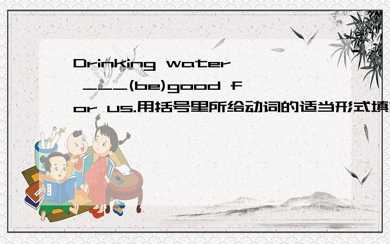 Drinking water ___(be)good for us.用括号里所给动词的适当形式填空