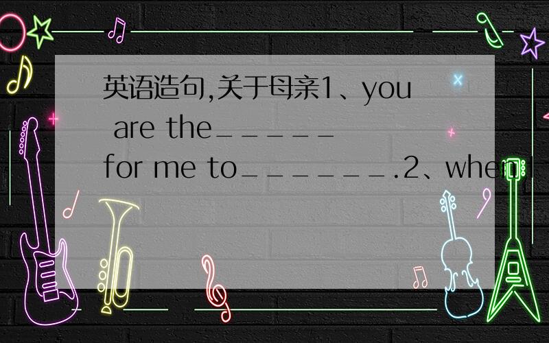 英语造句,关于母亲1、you are the_____ for me to______.2、when I feel _____ you are always there to______ me.例句：you are the sunlight in my life.you are the water to help me grow.when I feel sad or lonely,thank you for always being there