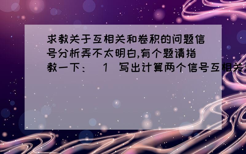 求教关于互相关和卷积的问题信号分析弄不太明白,有个题请指教一下：（1）写出计算两个信号互相关与褶积的数学表达式（2）已知两个信号A和B,A为（1,3,1）,B为（-1,1）,两个信号的起始时刻