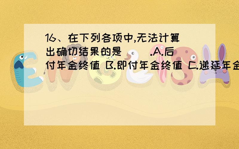 16、在下列各项中,无法计算出确切结果的是（ ）.A.后付年金终值 B.即付年金终值 C.递延年金终值 D.