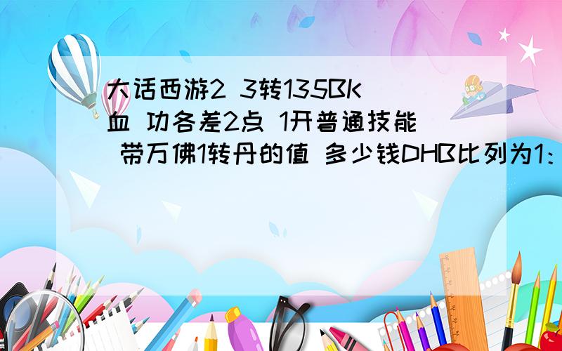 大话西游2 3转135BK 血 功各差2点 1开普通技能 带万佛1转丹的值 多少钱DHB比列为1：60