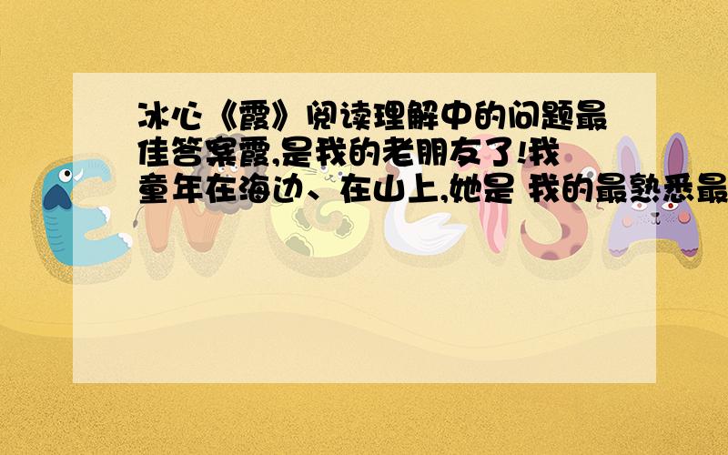 冰心《霞》阅读理解中的问题最佳答案霞,是我的老朋友了!我童年在海边、在山上,她是 我的最熟悉最美丽的小伙伴,她每早每晚都在光明中和我说“早上好”或“明天见”.但我直到几十年以