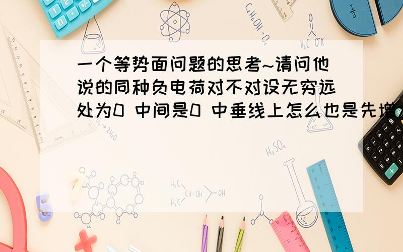 一个等势面问题的思考~请问他说的同种负电荷对不对设无穷远处为0 中间是0 中垂线上怎么也是先增大在减小啊再说设无穷远处为0 电荷附近不应该是趋近于0的吗 中点为什么还等于0百思不得