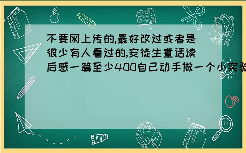 不要网上传的,最好改过或者是很少有人看过的,安徒生童话读后感一篇至少400自己动手做一个小实验写出实验的过程宝库哟成功和失败的经过并写出新的.字数不限但是要写清楚观察一自然界