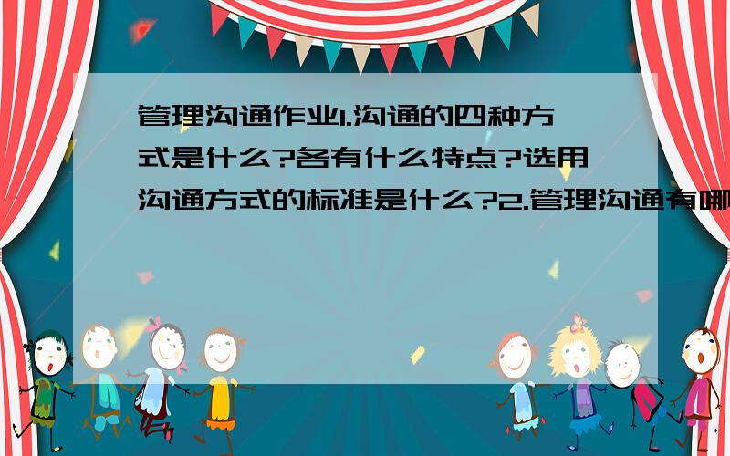 管理沟通作业1.沟通的四种方式是什么?各有什么特点?选用沟通方式的标准是什么?2.管理沟通有哪些重要作用?3.管理沟通的理念有三种理解?分别是什么?