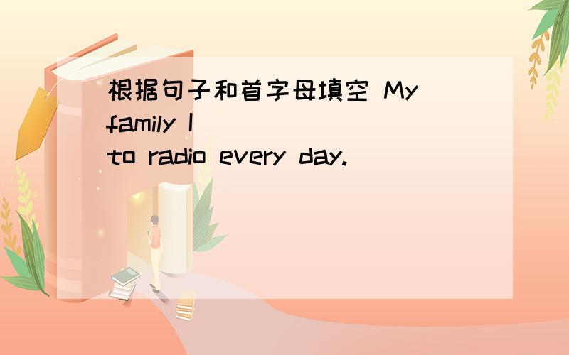 根据句子和首字母填空 My family I_____ to radio every day.