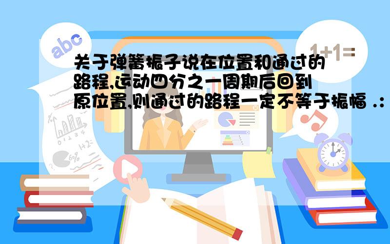 关于弹簧振子说在位置和通过的路程,运动四分之一周期后回到原位置,则通过的路程一定不等于振幅 .：在关于弹簧振子说在位置和通过的路程,运动四分之一周期后回到原位置,则通过的路程