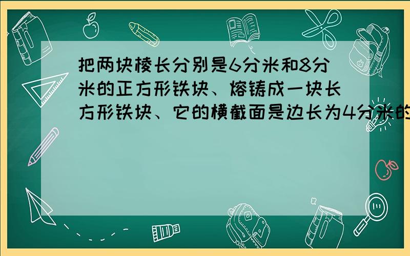 把两块棱长分别是6分米和8分米的正方形铁块、熔铸成一块长方形铁块、它的横截面是边长为4分米的正方形,这个长方形铁块长多少分米?