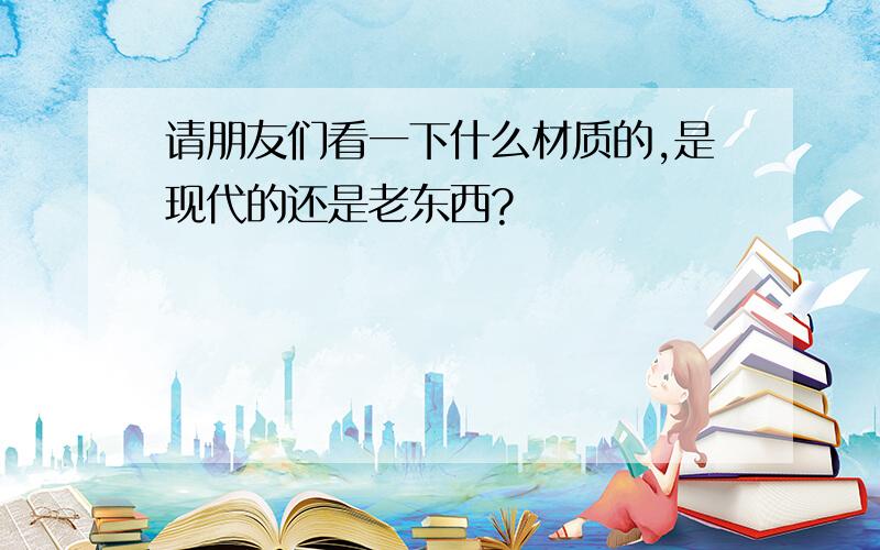 请朋友们看一下什么材质的,是现代的还是老东西?