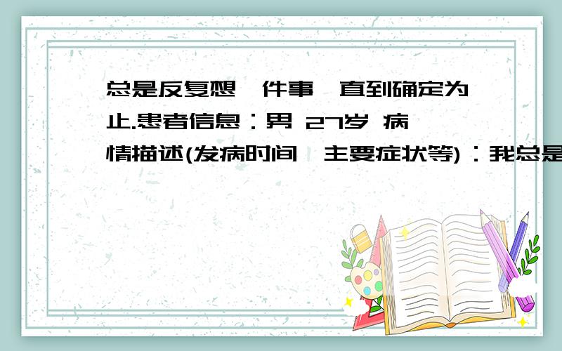 总是反复想一件事,直到确定为止.患者信息：男 27岁 病情描述(发病时间、主要症状等)：我总是反复的想一件事,多次的重复的去想,直到确定为止,明明心里已经有了答案,却总是控制不了去想,