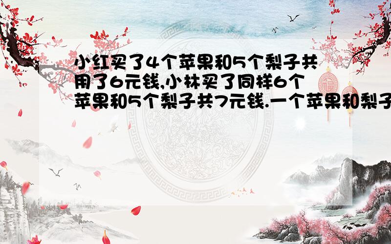 小红买了4个苹果和5个梨子共用了6元钱,小林买了同样6个苹果和5个梨子共7元钱.一个苹果和梨子各多少元算式