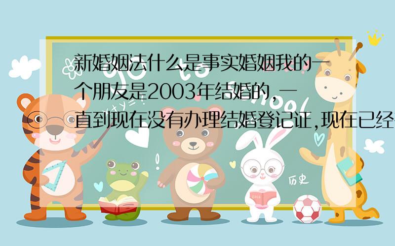 新婚姻法什么是事实婚姻我的一个朋友是2003年结婚的,一直到现在没有办理结婚登记证,现在已经有了两个女儿,可是丈夫却想要和她离婚.请问他们算是事实婚姻吗,怎么样我的朋友才能得到最