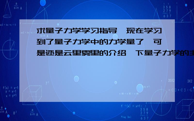 求量子力学学习指导,现在学习到了量子力学中的力学量了,可是还是云里雾里的介绍一下量子力学的主要思想,跟经典力学的区别主要是联系,本人有点儿理论力学的基础