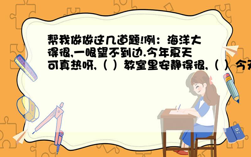 帮我做做这几道题!例：海洋大得很,一眼望不到边.今年夏天可真热呀,（ ）教室里安静得很,（ ）今天晚上可真黑呀,（ ）超市里的商品真多,（ ）《草船借箭》这篇课文是根据我国（ ）小说