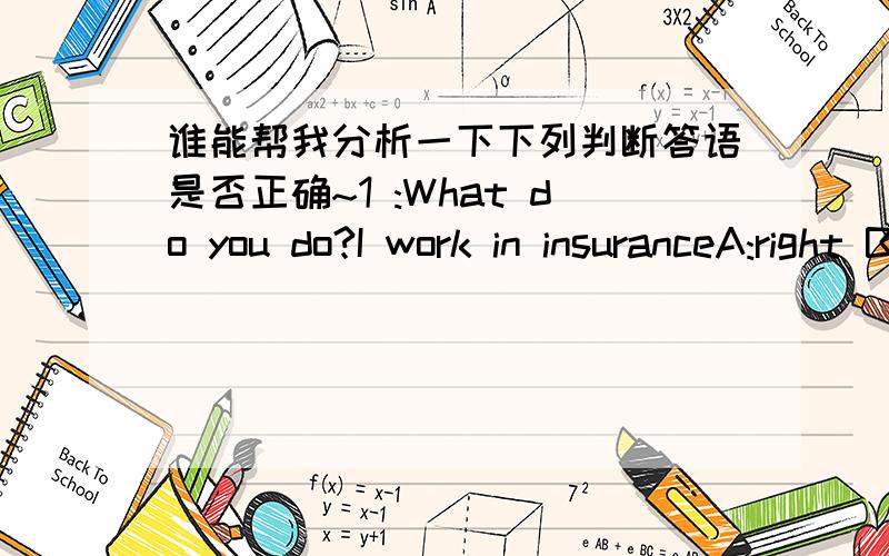 谁能帮我分析一下下列判断答语是否正确~1 :What do you do?I work in insuranceA:right B:wrong2:How about going to an estate agent?Yes,that's a good ideaA:right B:wrong 3:Excuse me ,where is the nearest bank ,pleaseIt's not sureA:right B