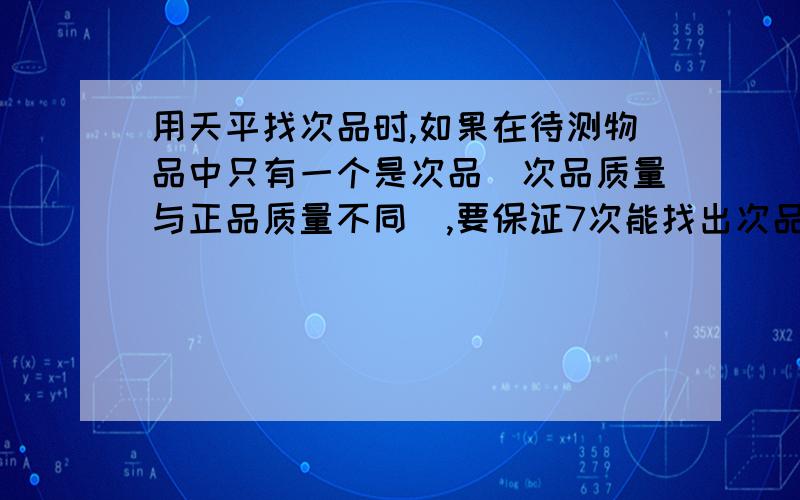 用天平找次品时,如果在待测物品中只有一个是次品（次品质量与正品质量不同）,要保证7次能找出次品,待测待测物品可能是多少个？有什么规律吗？