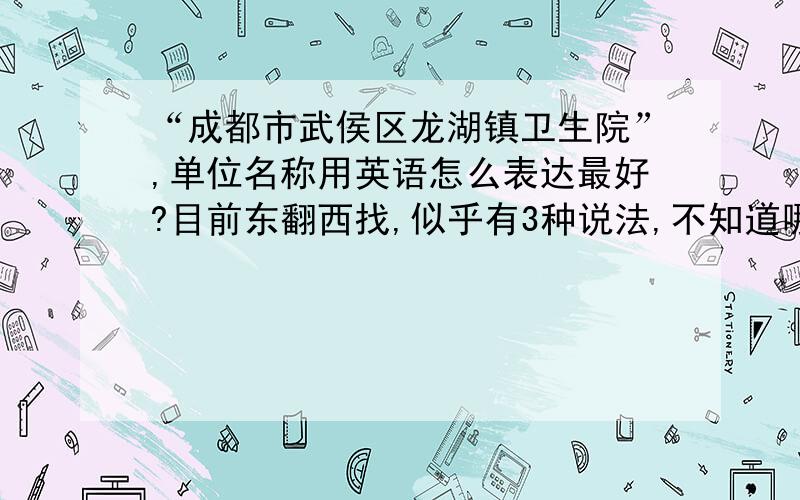 “成都市武侯区龙湖镇卫生院”,单位名称用英语怎么表达最好?目前东翻西找,似乎有3种说法,不知道哪种最好,或者你有更好的建议?A.Health Center of Longhu Town,Wuhou District,Chengdu CityB.Health Center in L