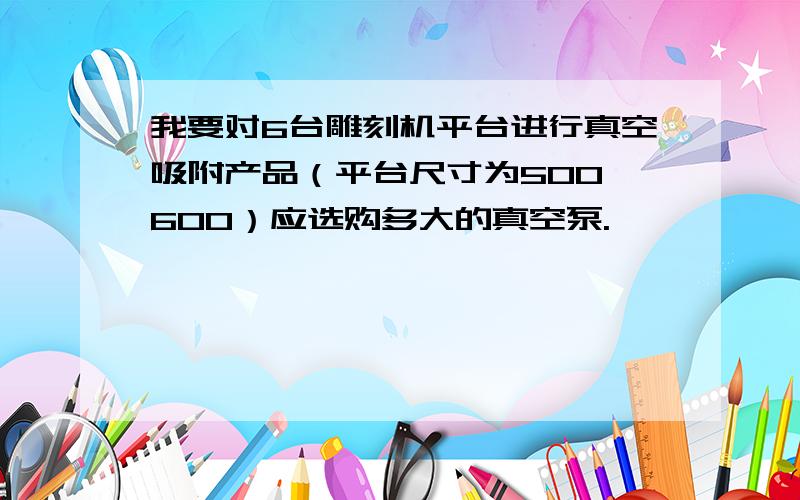 我要对6台雕刻机平台进行真空吸附产品（平台尺寸为500*600）应选购多大的真空泵.