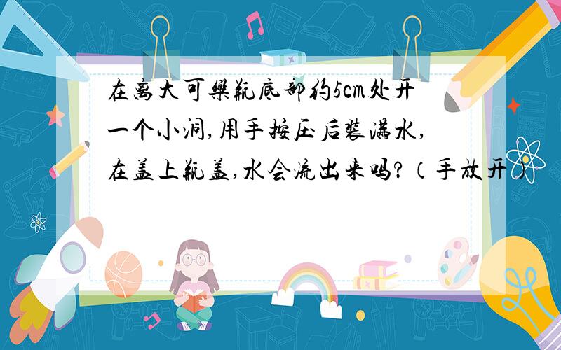 在离大可乐瓶底部约5cm处开一个小洞,用手按压后装满水,在盖上瓶盖,水会流出来吗?（手放开）