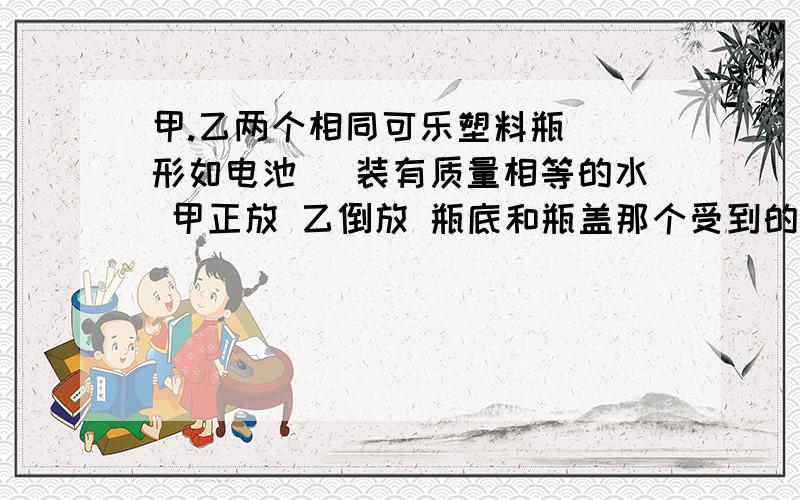 甲.乙两个相同可乐塑料瓶 （形如电池） 装有质量相等的水 甲正放 乙倒放 瓶底和瓶盖那个受到的压强大