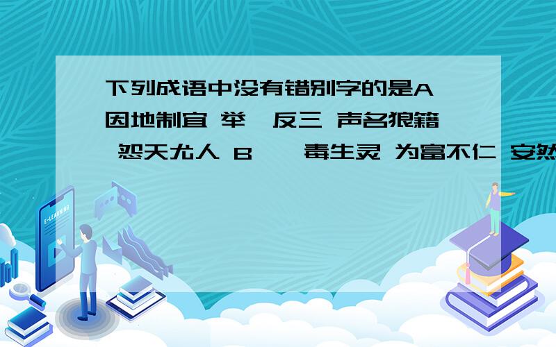 下列成语中没有错别字的是A、因地制宜 举一反三 声名狼籍 怨天尤人 B、荼毒生灵 为富不仁 安然无恙 变本加利 C、走投无路 漫不经心 川流不息 千头万序 D、随机应变 因材施教 再接再厉 相