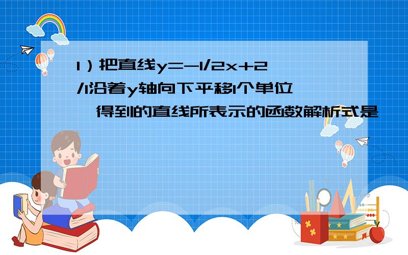 1）把直线y=-1/2x+2/1沿着y轴向下平移1个单位,得到的直线所表示的函数解析式是      ；2)沿x轴向左平移1个单位得到的直线所表示的解析式是      .有两个填空题   拜托给过程和答案谢谢.