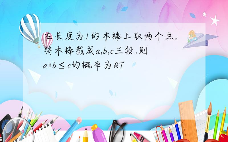 在长度为1的木棒上取两个点,将木棒截成a,b,c三段.则a+b≤c的概率为RT