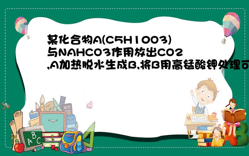 某化合物A(C5H10O3)与NAHCO3作用放出CO2,A加热脱水生成B,将B用高锰酸钾处理可得乙二酸和C,C能发生碘仿反应,写出A,B,C的结构,并写出反应式.