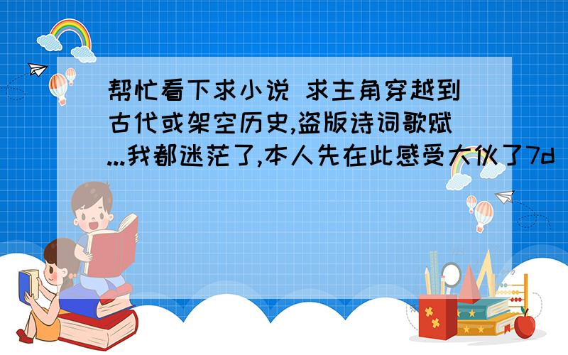 帮忙看下求小说 求主角穿越到古代或架空历史,盗版诗词歌赋...我都迷茫了,本人先在此感受大伙了7d