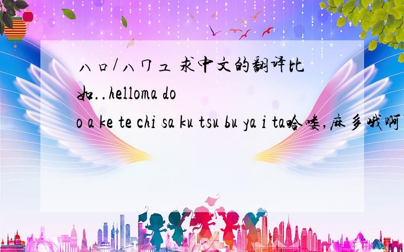 ハロ/ハワユ 求中文的翻译比如..helloma do o a ke te chi sa ku tsu bu ya i ta哈喽,麻多哦啊可得之类的