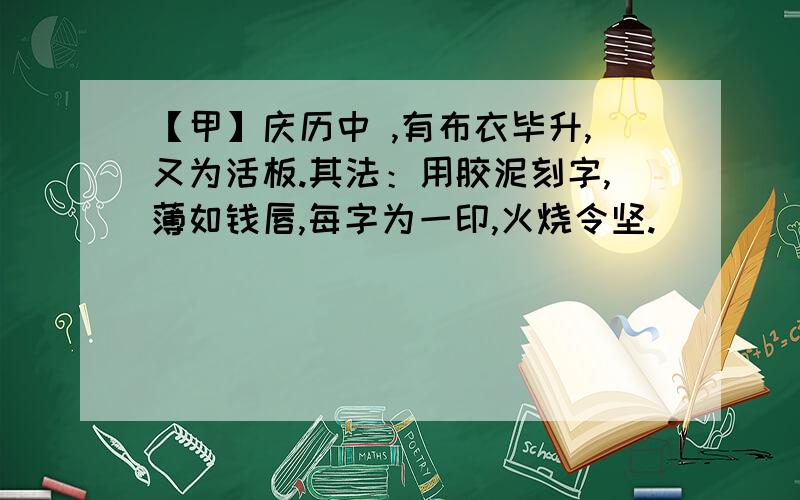 【甲】庆历中 ,有布衣毕升,又为活板.其法：用胶泥刻字,薄如钱唇,每字为一印,火烧令坚.