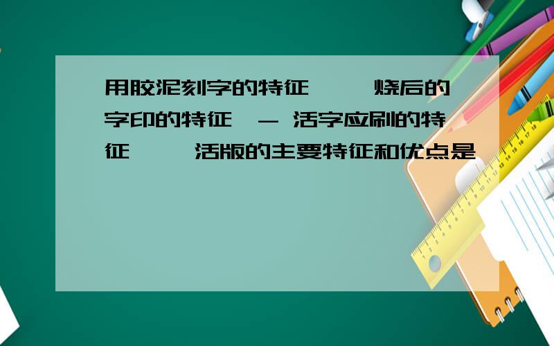 用胶泥刻字的特征—— 烧后的字印的特征—- 活字应刷的特征—— 活版的主要特征和优点是——