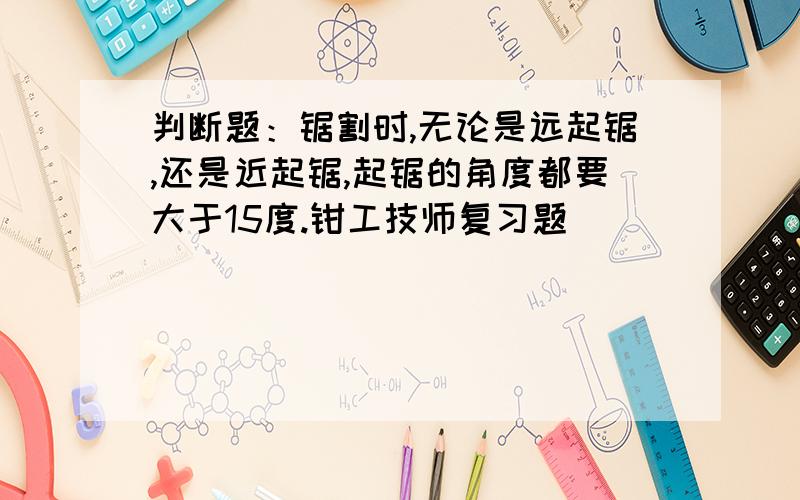 判断题：锯割时,无论是远起锯,还是近起锯,起锯的角度都要大于15度.钳工技师复习题