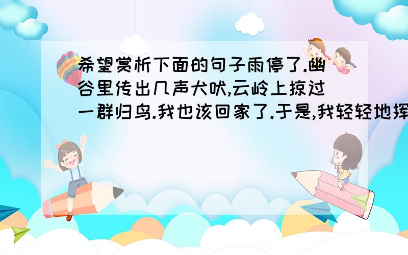 希望赏析下面的句子雨停了.幽谷里传出几声犬吠,云岭上掠过一群归鸟.我也该回家了.于是,我轻轻地挥手,告别了山里的众朋友,带回了满怀的好心情、好记忆,顺便还带回一路月色……