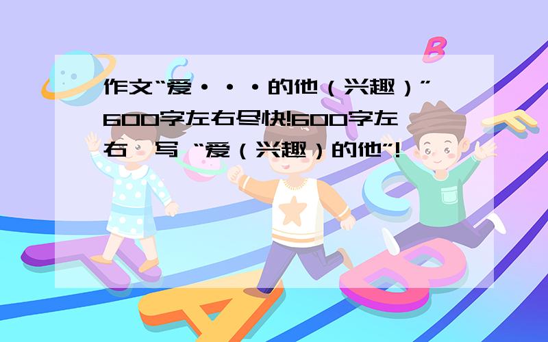 作文“爱···的他（兴趣）”600字左右尽快!600字左右,写 “爱（兴趣）的他”!