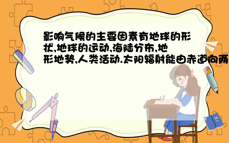 影响气候的主要因素有地球的形状,地球的运动,海陆分布,地形地势,人类活动.太阳辐射能由赤道向两极逐渐递减.气温也由赤道向两极逐渐递减.从而形成不同的气候类型.纬度相同的地方,在夏